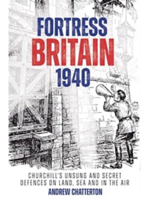 Fortress Britain 1940 - Britain's Unsung and Secret Defences on Land, Sea and in the Air